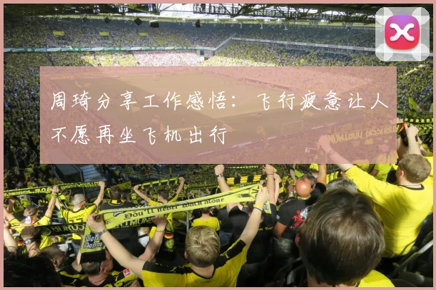 周琦分享工作感悟：飞行疲惫让人不愿再坐飞机出行