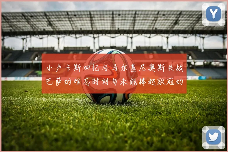 小卢卡斯回忆与马尔基尼奥斯共战巴萨的难忘时刻与未能捧起欧冠的遗憾