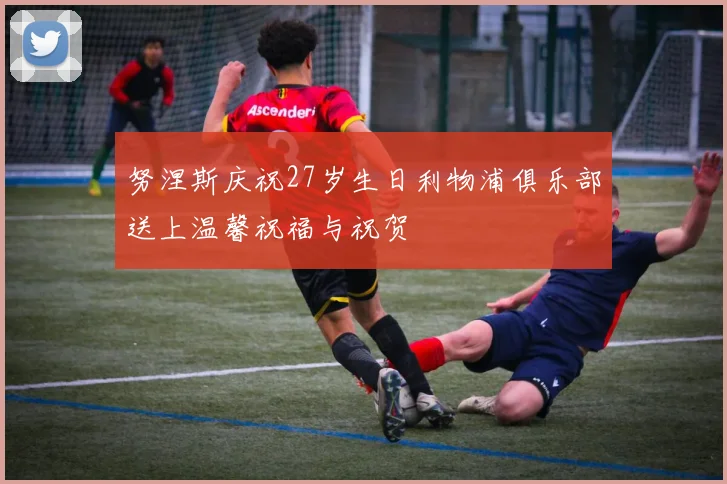 努涅斯庆祝27岁生日利物浦俱乐部送上温馨祝福与祝贺