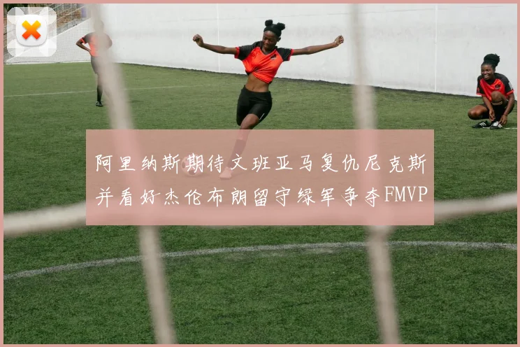 阿里纳斯期待文班亚马复仇尼克斯并看好杰伦布朗留守绿军争夺FMVP
