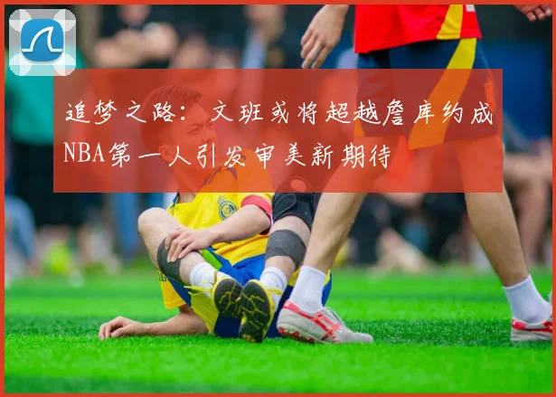 追梦之路：文班或将超越詹库约成NBA第一人引发审美新期待