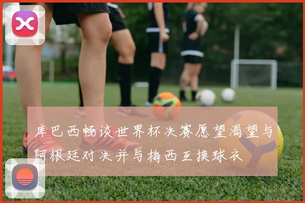 库巴西畅谈世界杯决赛愿望渴望与阿根廷对决并与梅西互换球衣