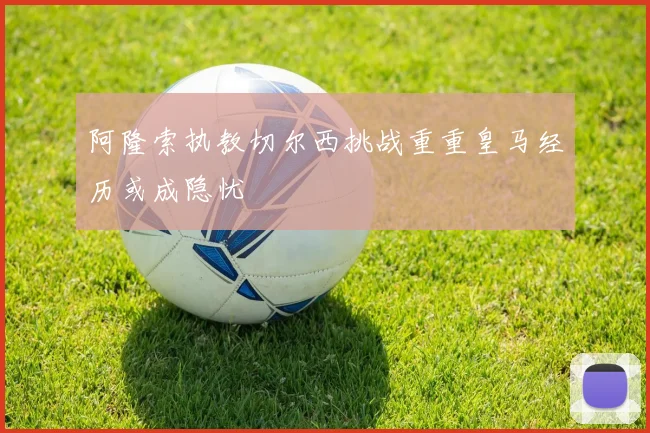 阿隆索执教切尔西挑战重重皇马经历或成隐忧