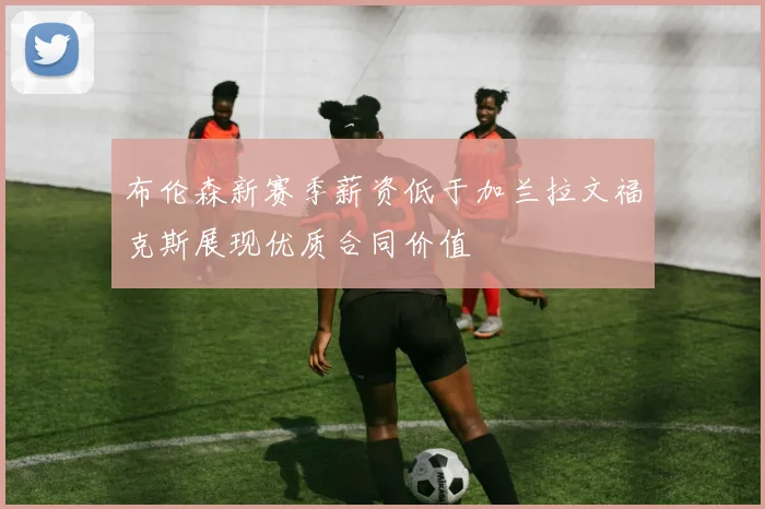 布伦森新赛季薪资低于加兰拉文福克斯展现优质合同价值