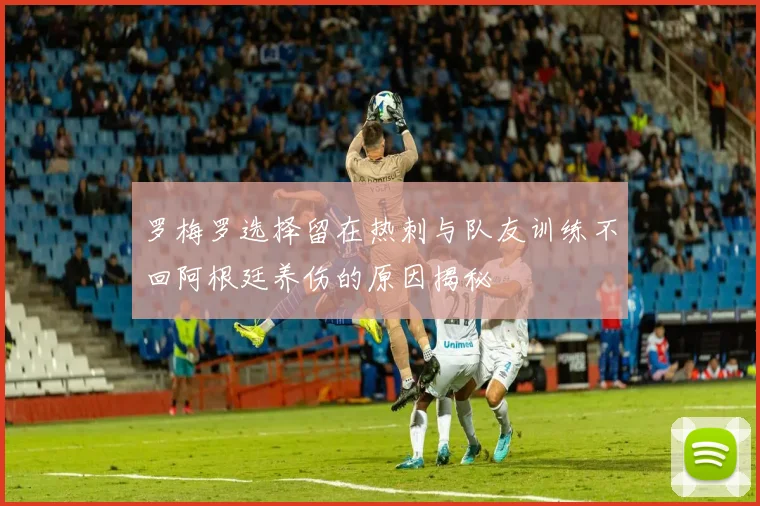 罗梅罗选择留在热刺与队友训练不回阿根廷养伤的原因揭秘