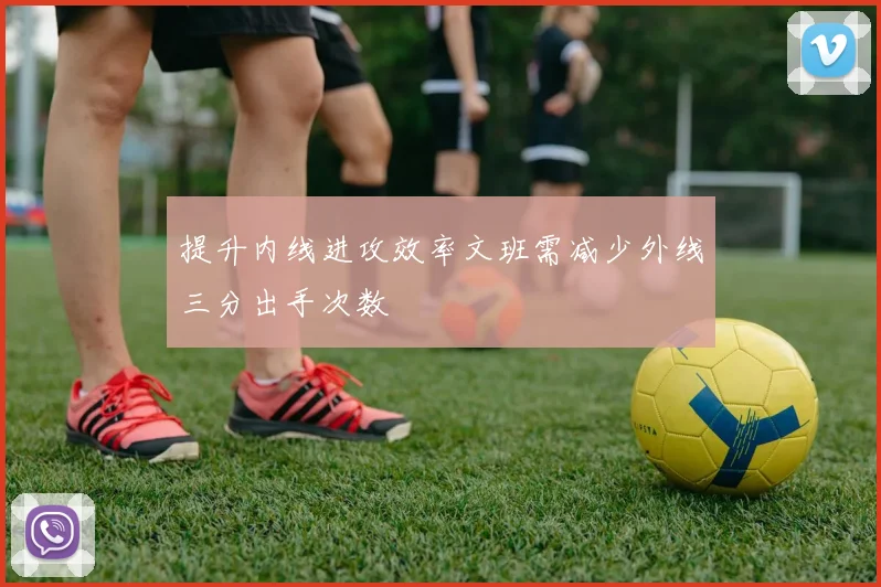 提升内线进攻效率文班需减少外线三分出手次数