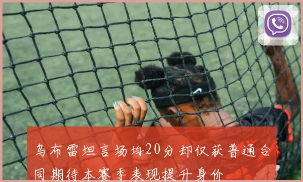 乌布雷坦言场均20分却仅获普通合同期待本赛季表现提升身价