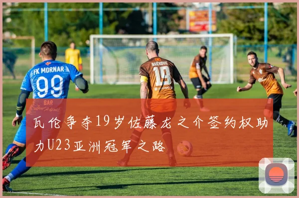 瓦伦争夺19岁佐藤龙之介签约权助力U23亚洲冠军之路