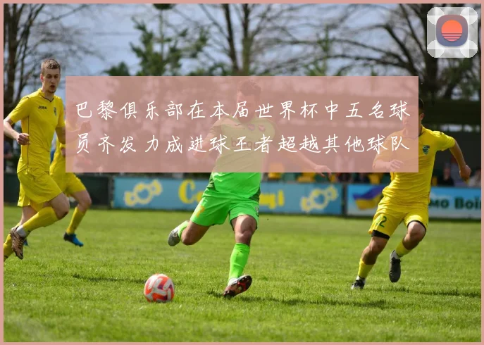 巴黎俱乐部在本届世界杯中五名球员齐发力成进球王者超越其他球队