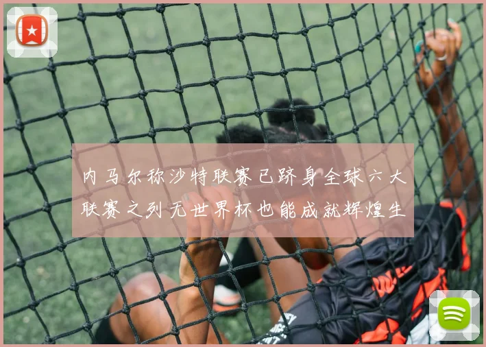 内马尔称沙特联赛已跻身全球六大联赛之列无世界杯也能成就辉煌生涯