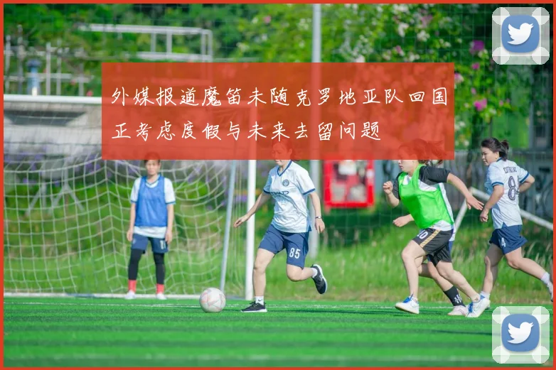 外媒报道魔笛未随克罗地亚队回国正考虑度假与未来去留问题