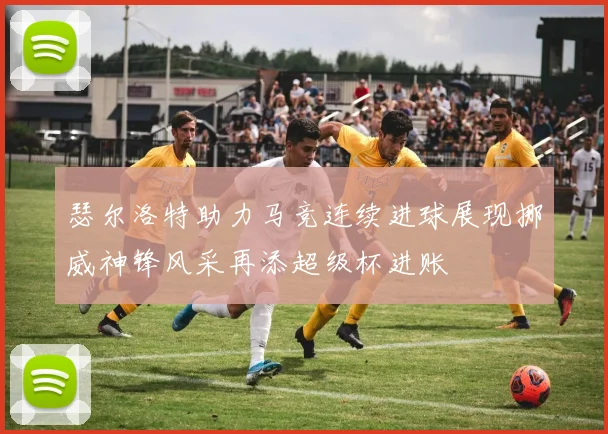 瑟尔洛特助力马竞连续进球展现挪威神锋风采再添超级杯进账