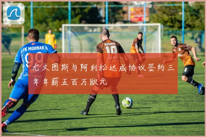 尤文图斯与阿利松达成协议签约三年年薪五百万欧元