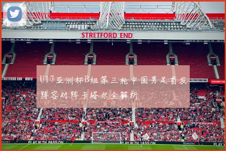 U17亚洲杯B组第三轮中国男足首发阵容对阵卡塔尔全解析