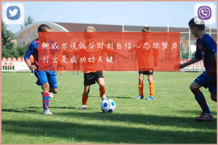 鲍威尔谈低谷时刻自信心态称努力付出是成功的关键