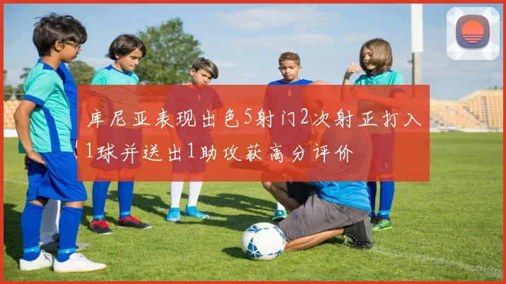 库尼亚表现出色5射门2次射正打入1球并送出1助攻获高分评价