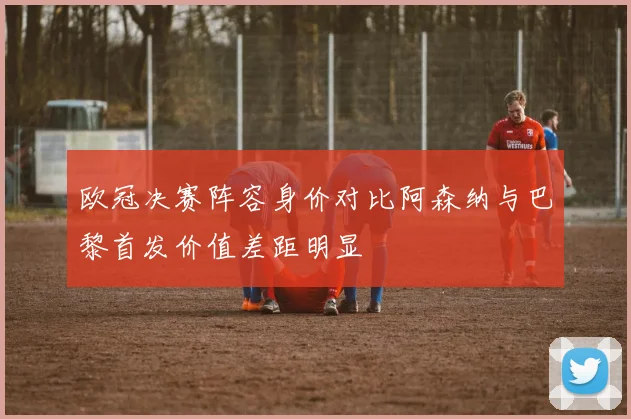 欧冠决赛阵容身价对比阿森纳与巴黎首发价值差距明显