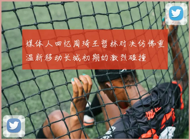 媒体人回忆周琦王哲林对决仿佛重温新移动长城初期的激烈碰撞