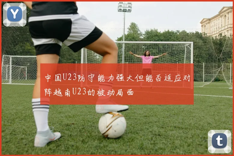 中国U23防守能力强大但能否适应对阵越南U23的被动局面