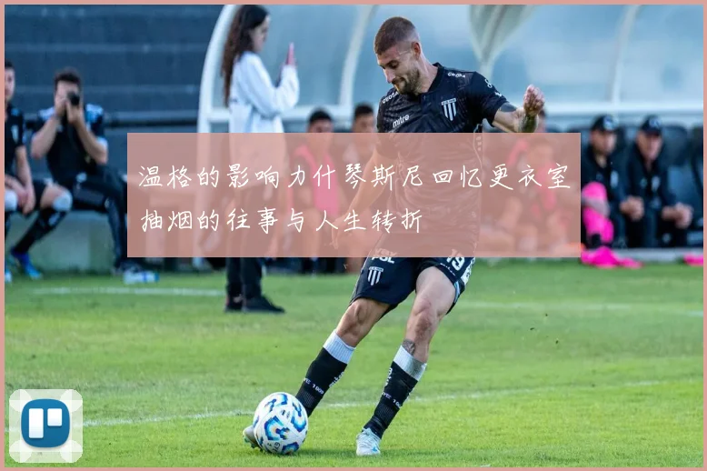温格的影响力什琴斯尼回忆更衣室抽烟的往事与人生转折