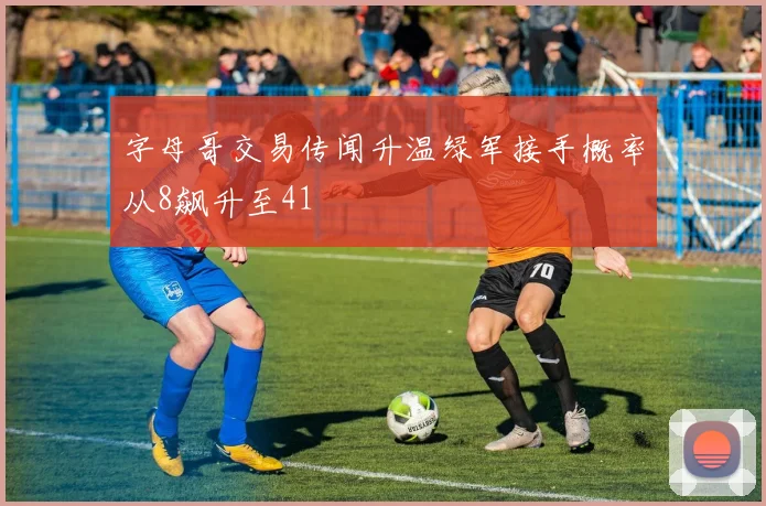 字母哥交易传闻升温绿军接手概率从8飙升至41