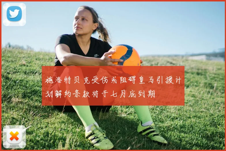 施洛特贝克受伤或阻碍皇马引援计划解约条款将于七月底到期