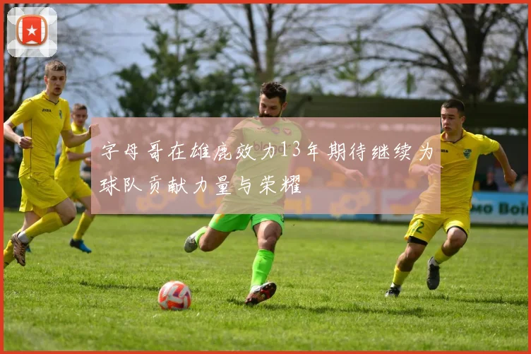 字母哥在雄鹿效力13年期待继续为球队贡献力量与荣耀