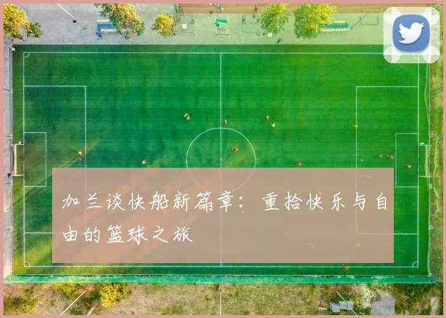 加兰谈快船新篇章：重拾快乐与自由的篮球之旅